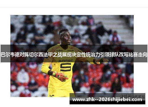 巴尔韦德对阵切尔西法甲之战展现决定性统治力引领球队改写比赛走向