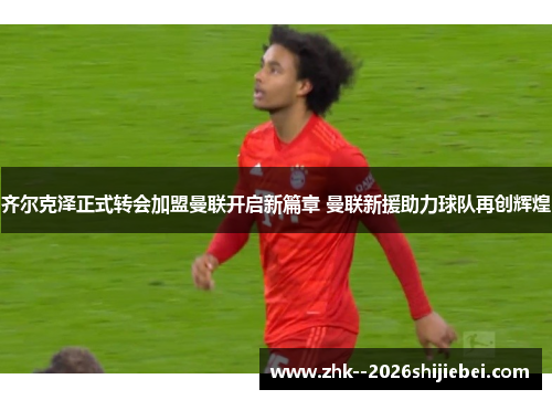 齐尔克泽正式转会加盟曼联开启新篇章 曼联新援助力球队再创辉煌