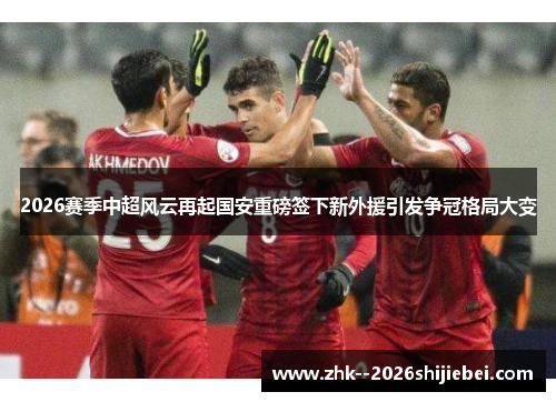 2026赛季中超风云再起国安重磅签下新外援引发争冠格局大变