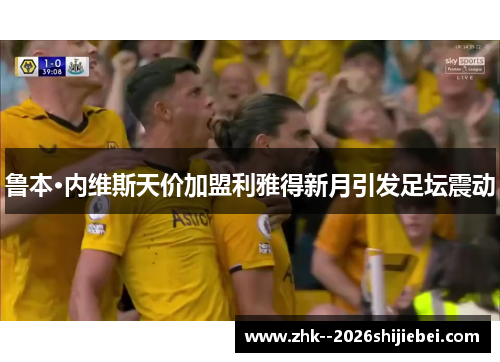 鲁本·内维斯天价加盟利雅得新月引发足坛震动 鲁本·内维斯天价加盟利雅得新月引发足坛震动