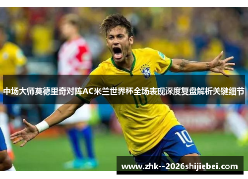 中场大师莫德里奇对阵AC米兰世界杯全场表现深度复盘解析关键细节