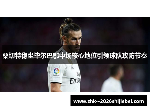 桑切特稳坐毕尔巴鄂中场核心地位引领球队攻防节奏 桑切特稳坐毕尔巴鄂中场核心地位引领球队攻防节奏